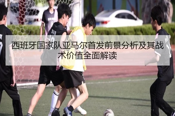 西班牙国家队亚马尔首发前景分析及其战术价值全面解读