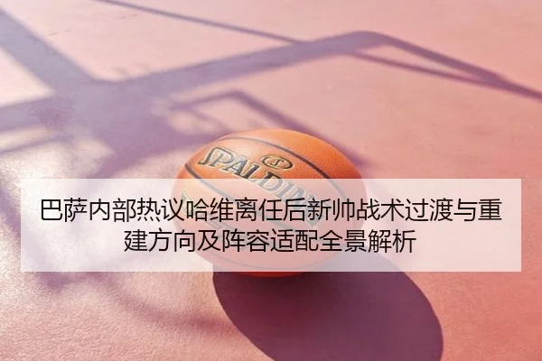 巴萨内部热议哈维离任后新帅战术过渡与重建方向及阵容适配全景解析