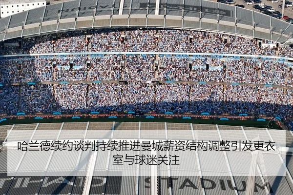哈兰德续约谈判持续推进曼城薪资结构调整引发更衣室与球迷关注