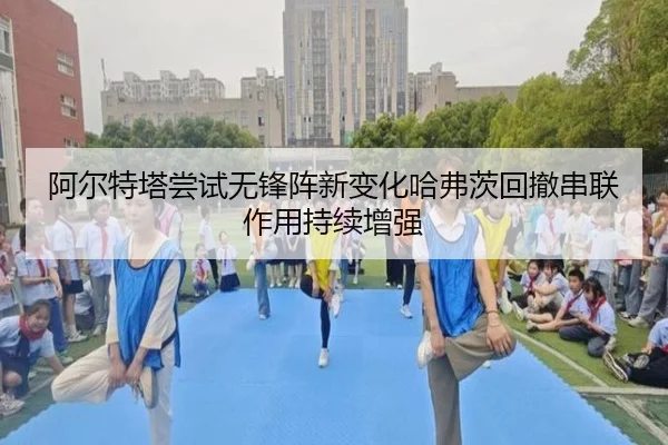 阿尔特塔尝试无锋阵新变化哈弗茨回撤串联作用持续增强