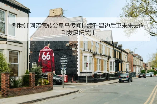 利物浦阿诺德转会皇马传闻持续升温边后卫未来去向引发足坛关注