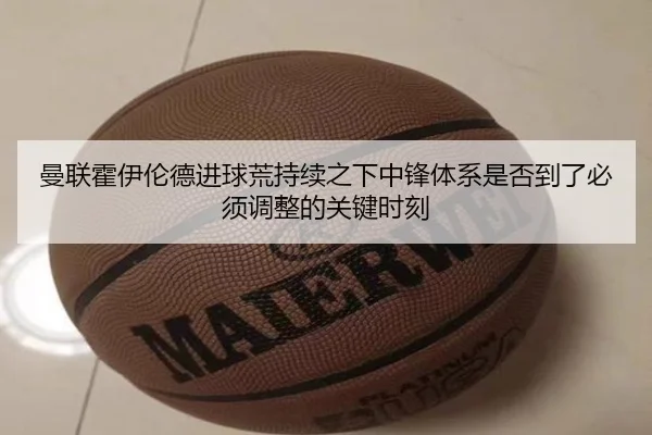 曼联霍伊伦德进球荒持续之下中锋体系是否到了必须调整的关键时刻