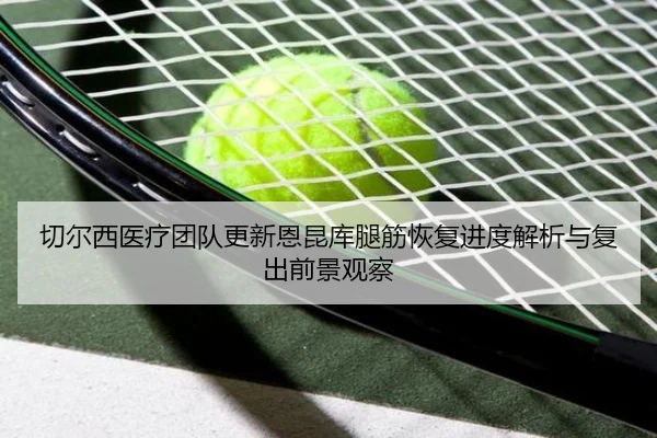 切尔西医疗团队更新恩昆库腿筋恢复进度解析与复出前景观察